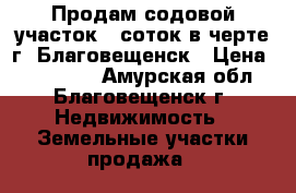 Продам содовой участок 6 соток в черте г. Благовещенск › Цена ­ 350 000 - Амурская обл., Благовещенск г. Недвижимость » Земельные участки продажа   